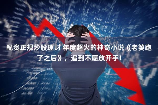 配资正规炒股理财 年度超火的神奇小说《老婆跑了之后》，追到不愿放开手！