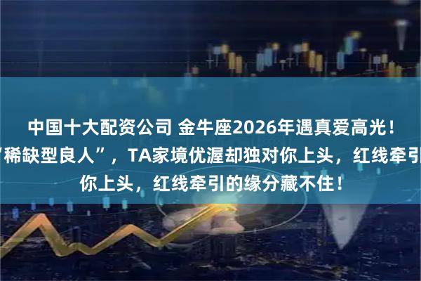 中国十大配资公司 金牛座2026年遇真爱高光！自带磁场吸引“稀缺型良人”，TA家境优渥却独对你上头，红线牵引的缘分藏不住！
