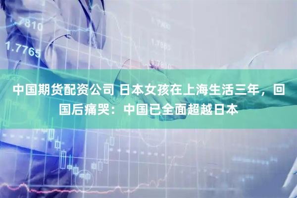 中国期货配资公司 日本女孩在上海生活三年，回国后痛哭：中国已全面超越日本