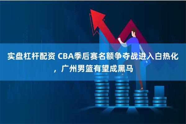 实盘杠杆配资 CBA季后赛名额争夺战进入白热化，广州男篮有望成黑马