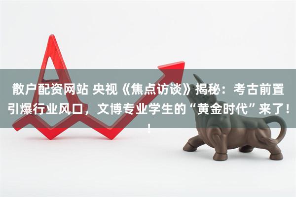 散户配资网站 央视《焦点访谈》揭秘：考古前置引爆行业风口，文博专业学生的“黄金时代”来了！