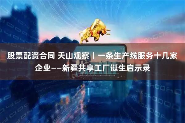 股票配资合同 天山观察丨一条生产线服务十几家企业——新疆共享工厂诞生启示录