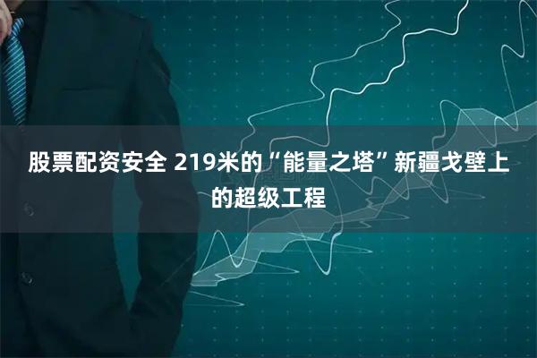 股票配资安全 219米的“能量之塔”新疆戈壁上的超级工程