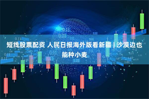 短线股票配资 人民日报海外版看新疆 | 沙漠边也能种小麦